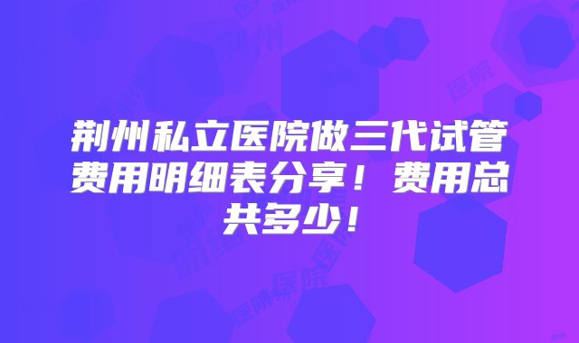 荆州私立医院做三代试管费用明细表分享！费用总共多少！