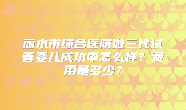 丽水市综合医院做三代试管婴儿成功率怎么样？费用是多少？