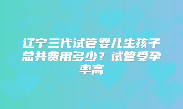 辽宁三代试管婴儿生孩子总共费用多少？试管受孕率高