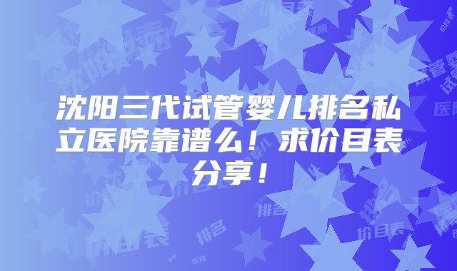 沈阳三代试管婴儿排名私立医院靠谱么！求价目表分享！