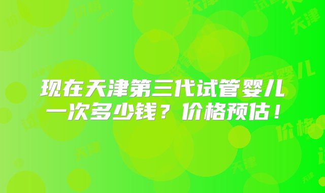 现在天津第三代试管婴儿一次多少钱？价格预估！