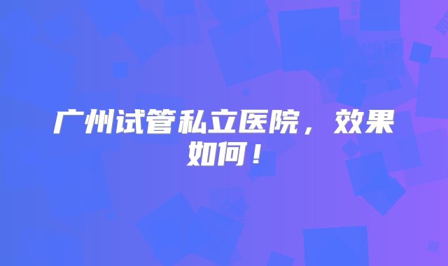 广州试管私立医院，效果如何！