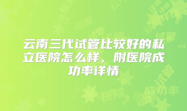 云南三代试管比较好的私立医院怎么样，附医院成功率详情