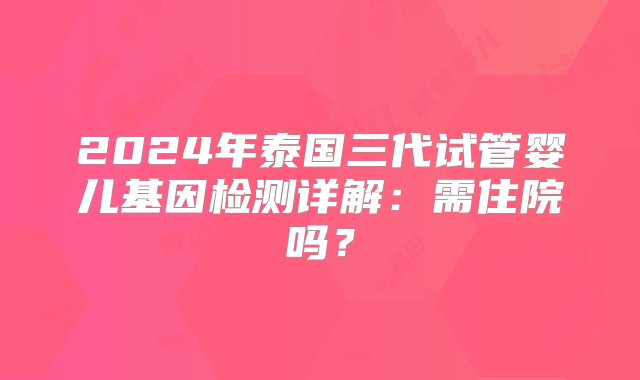 2024年泰国三代试管婴儿基因检测详解：需住院吗？