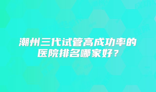 潮州三代试管高成功率的医院排名哪家好？