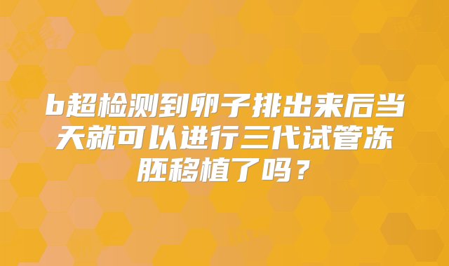 b超检测到卵子排出来后当天就可以进行三代试管冻胚移植了吗？