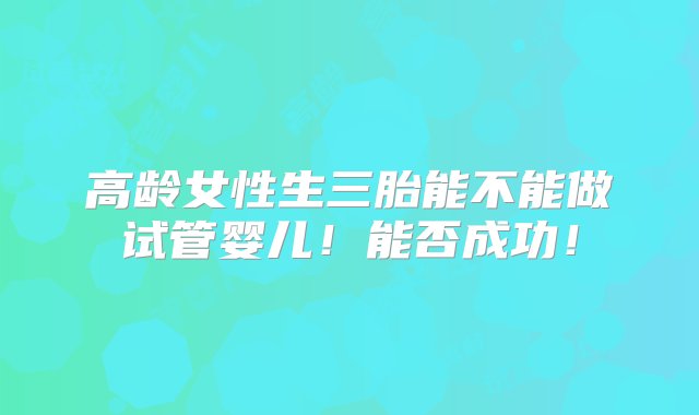 高龄女性生三胎能不能做试管婴儿！能否成功！