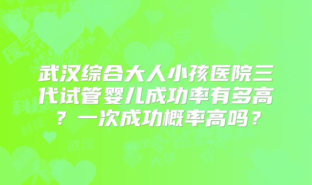 武汉综合大人小孩医院三代试管婴儿成功率有多高？一次成功概率高吗？