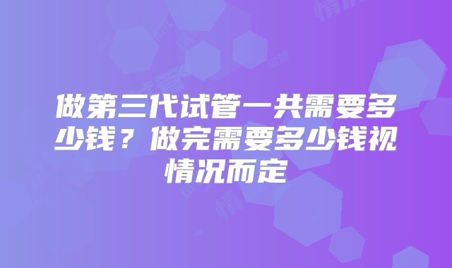 做第三代试管一共需要多少钱？做完需要多少钱视情况而定