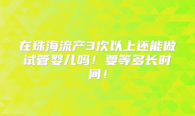 在珠海流产3次以上还能做试管婴儿吗！要等多长时间！