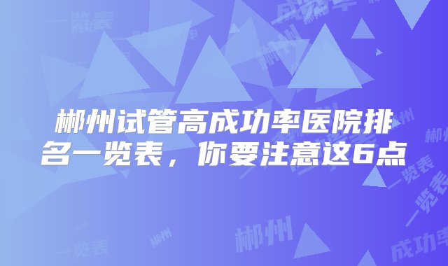 郴州试管高成功率医院排名一览表，你要注意这6点