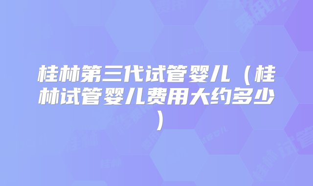 桂林第三代试管婴儿（桂林试管婴儿费用大约多少）