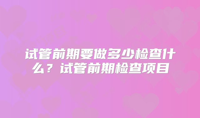 试管前期要做多少检查什么？试管前期检查项目