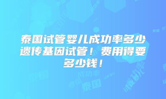 泰国试管婴儿成功率多少遗传基因试管！费用得要多少钱！