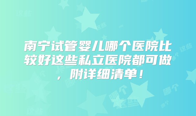 南宁试管婴儿哪个医院比较好这些私立医院都可做，附详细清单！