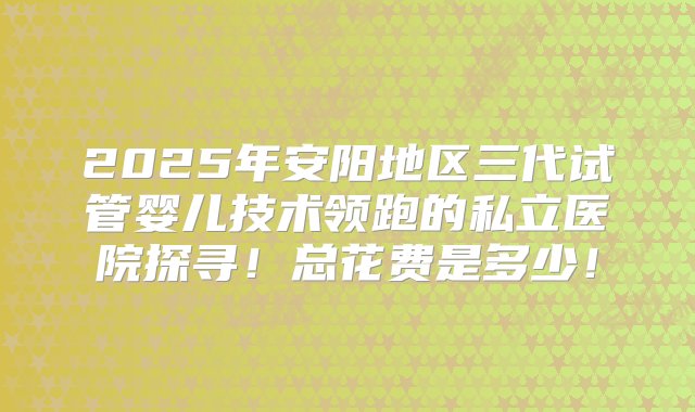 2025年安阳地区三代试管婴儿技术领跑的私立医院探寻！总花费是多少！