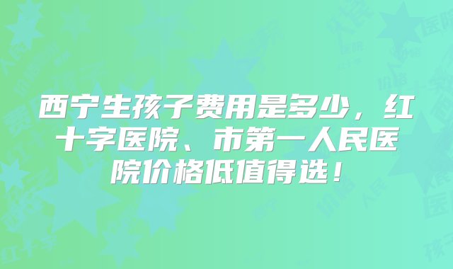 西宁生孩子费用是多少，红十字医院、市第一人民医院价格低值得选！