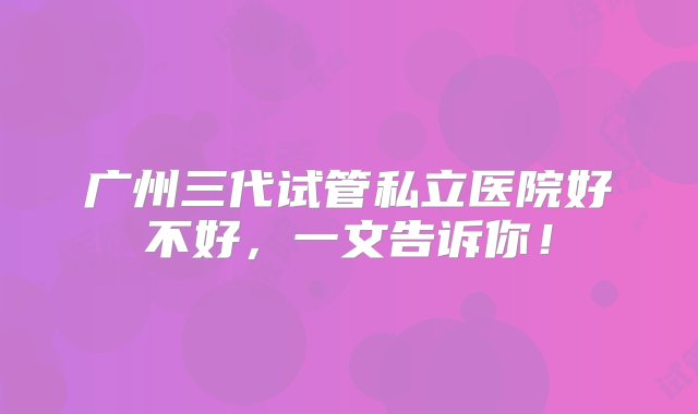 广州三代试管私立医院好不好，一文告诉你！