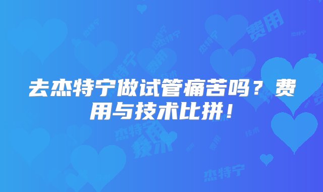 去杰特宁做试管痛苦吗？费用与技术比拼！