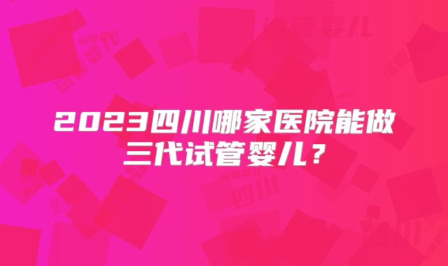 2023四川哪家医院能做三代试管婴儿？