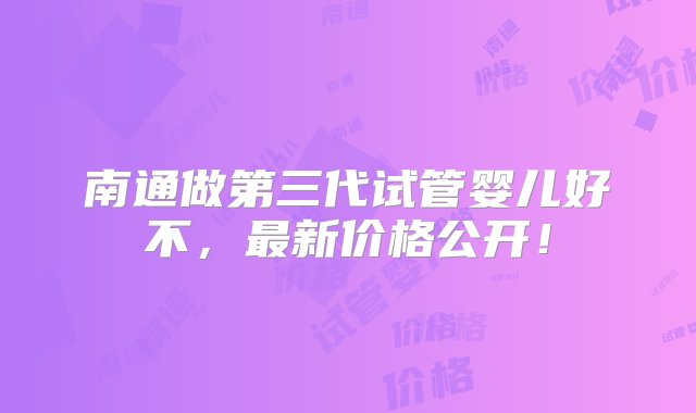 南通做第三代试管婴儿好不，最新价格公开！