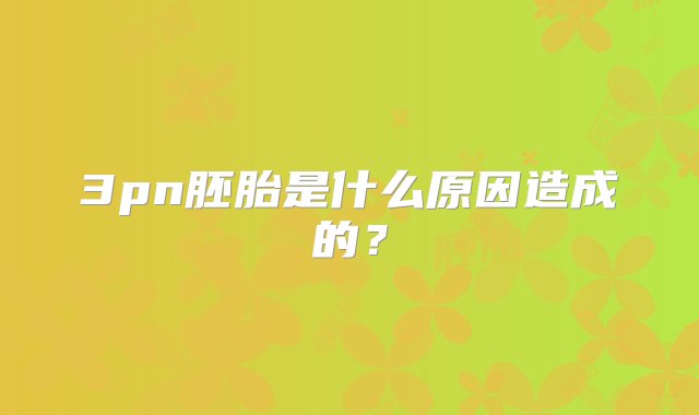 3pn胚胎是什么原因造成的？