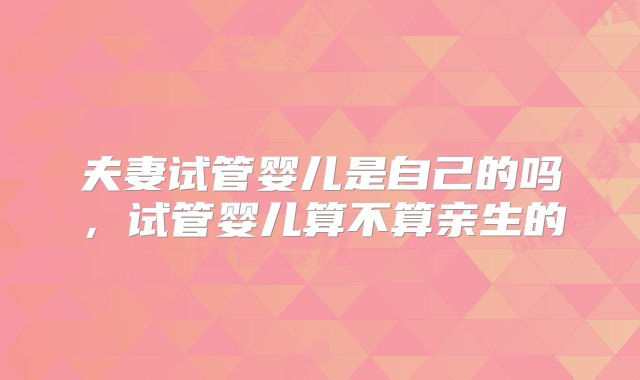 夫妻试管婴儿是自己的吗，试管婴儿算不算亲生的