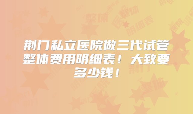 荆门私立医院做三代试管整体费用明细表！大致要多少钱！