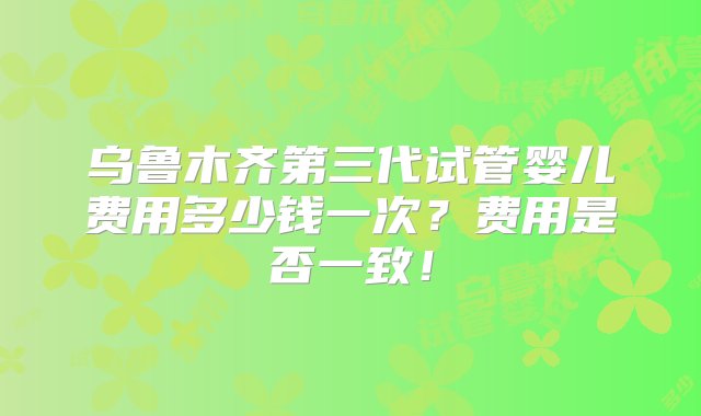 乌鲁木齐第三代试管婴儿费用多少钱一次？费用是否一致！