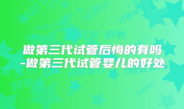 做第三代试管后悔的有吗-做第三代试管婴儿的好处