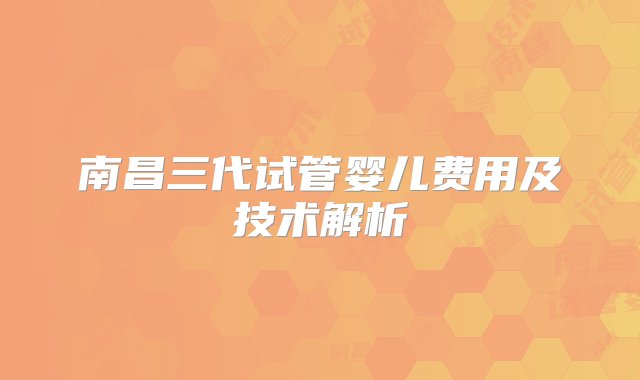 南昌三代试管婴儿费用及技术解析