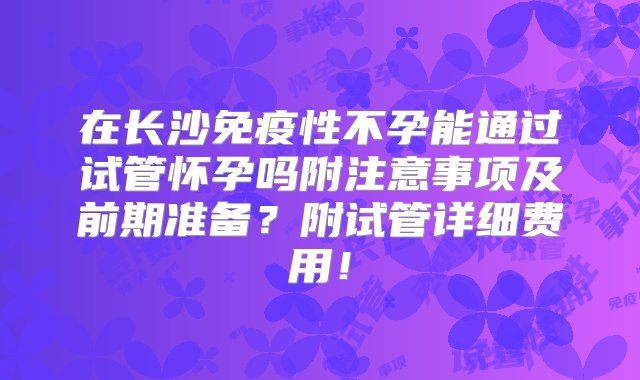 在长沙免疫性不孕能通过试管怀孕吗附注意事项及前期准备？附试管详细费用！