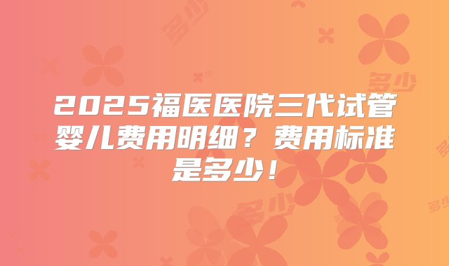 2025福医医院三代试管婴儿费用明细？费用标准是多少！