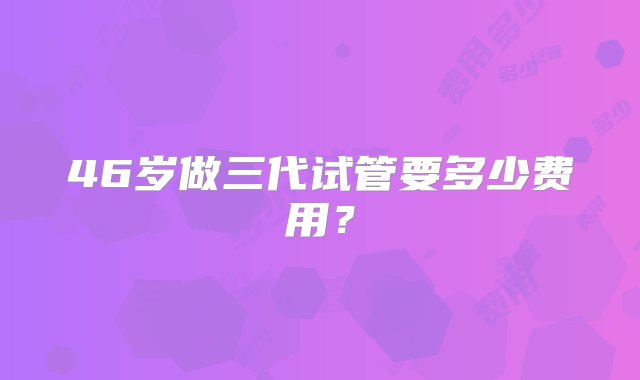 46岁做三代试管要多少费用？