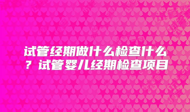 试管经期做什么检查什么？试管婴儿经期检查项目