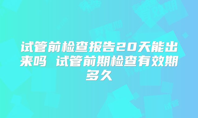 试管前检查报告20天能出来吗 试管前期检查有效期多久