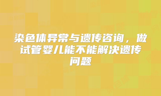 染色体异常与遗传咨询，做试管婴儿能不能解决遗传问题