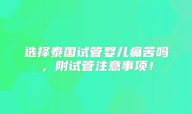 选择泰国试管婴儿痛苦吗，附试管注意事项！