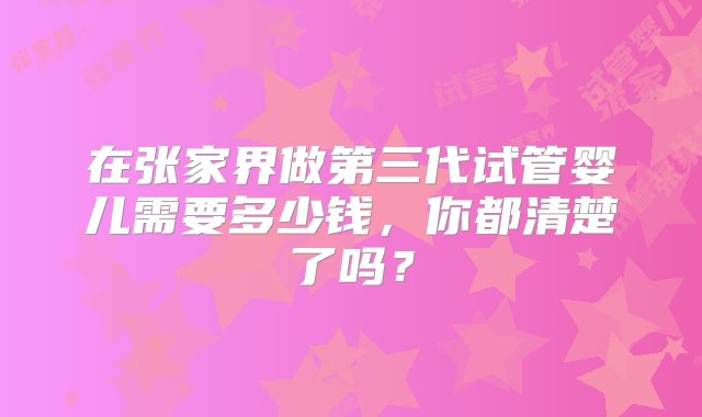 在张家界做第三代试管婴儿需要多少钱，你都清楚了吗？