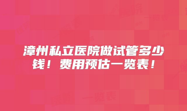 漳州私立医院做试管多少钱！费用预估一览表！