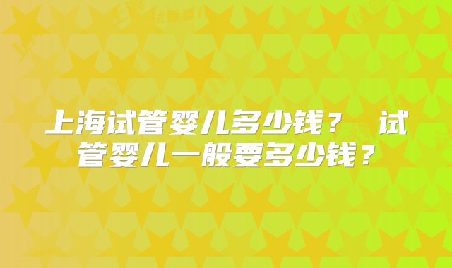 上海试管婴儿多少钱？ 试管婴儿一般要多少钱？