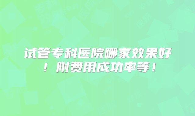 试管专科医院哪家效果好！附费用成功率等！