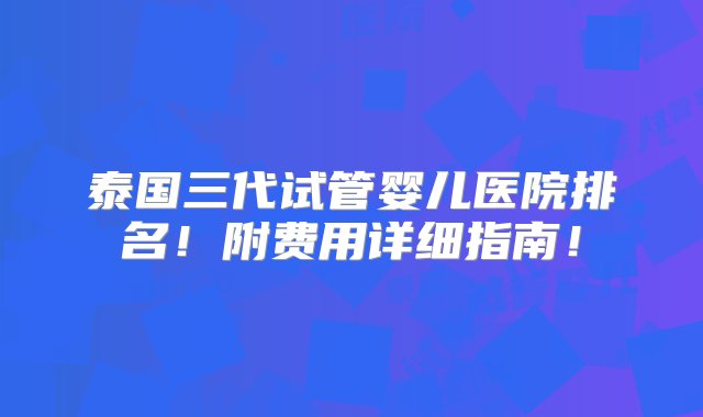 泰国三代试管婴儿医院排名！附费用详细指南！