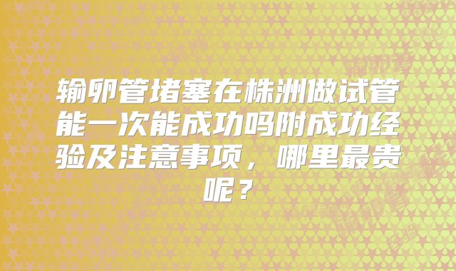 输卵管堵塞在株洲做试管能一次能成功吗附成功经验及注意事项，哪里最贵呢？