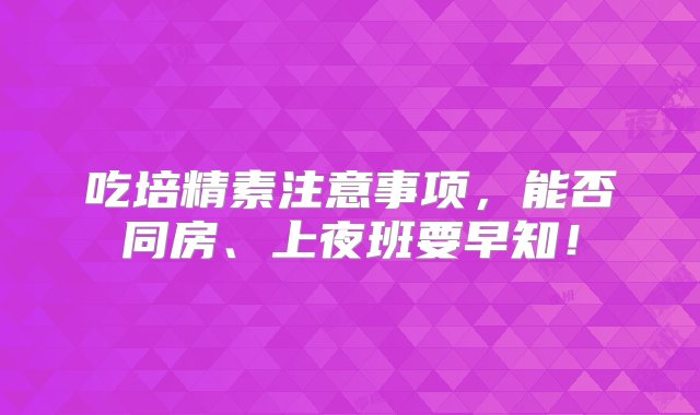 吃培精素注意事项，能否同房、上夜班要早知！