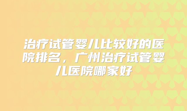 治疗试管婴儿比较好的医院排名，广州治疗试管婴儿医院哪家好