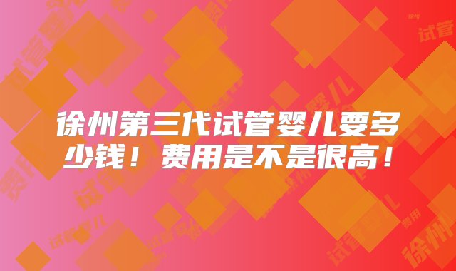 徐州第三代试管婴儿要多少钱！费用是不是很高！