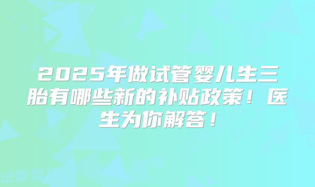 2025年做试管婴儿生三胎有哪些新的补贴政策！医生为你解答！