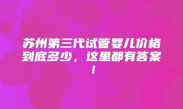 苏州第三代试管婴儿价格到底多少，这里都有答案！