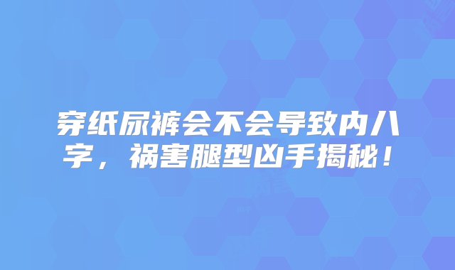 穿纸尿裤会不会导致内八字，祸害腿型凶手揭秘！